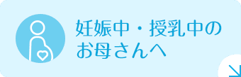 妊娠中・授乳中のお母さんへ|詳しくはこちら